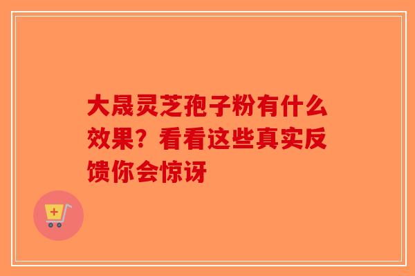 大晟灵芝孢子粉有什么效果？看看这些真实反馈你会惊讶