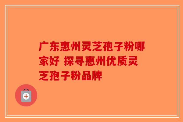 广东惠州灵芝孢子粉哪家好 探寻惠州优质灵芝孢子粉品牌