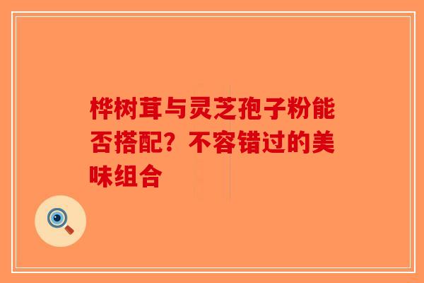 桦树茸与灵芝孢子粉能否搭配？不容错过的美味组合