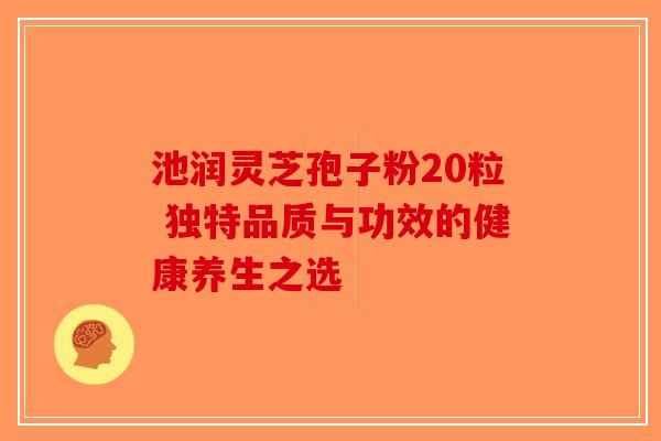池润灵芝孢子粉20粒 独特品质与功效的健康养生之选