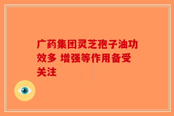 广药集团灵芝孢子油功效多 增强等作用备受关注
