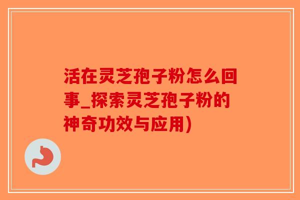 活在灵芝孢子粉怎么回事_探索灵芝孢子粉的神奇功效与应用)