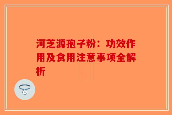 河芝源孢子粉：功效作用及食用注意事项全解析