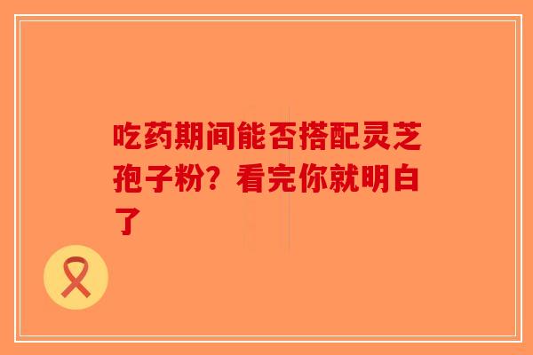 吃药期间能否搭配灵芝孢子粉？看完你就明白了