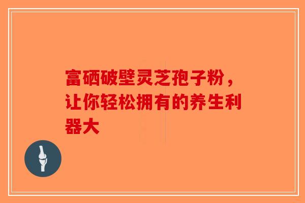 富硒破壁灵芝孢子粉，让你轻松拥有的养生利器大