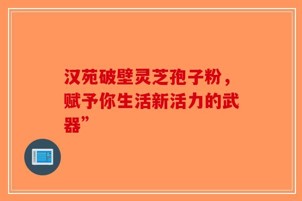 汉苑破壁灵芝孢子粉，赋予你生活新活力的武器”