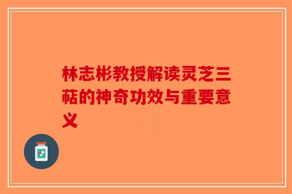 林志彬教授解读灵芝三萜的神奇功效与重要意义