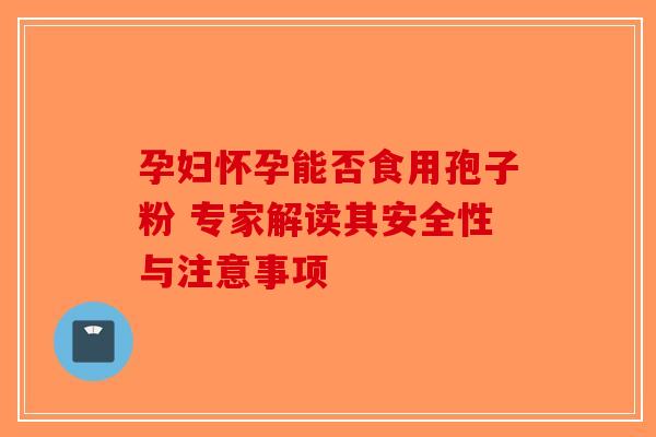 孕妇怀孕能否食用孢子粉 专家解读其安全性与注意事项