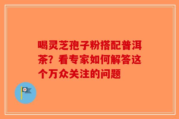 喝灵芝孢子粉搭配普洱茶？看专家如何解答这个万众关注的问题
