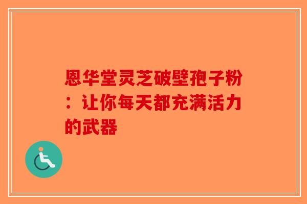 恩华堂灵芝破壁孢子粉：让你每天都充满活力的武器