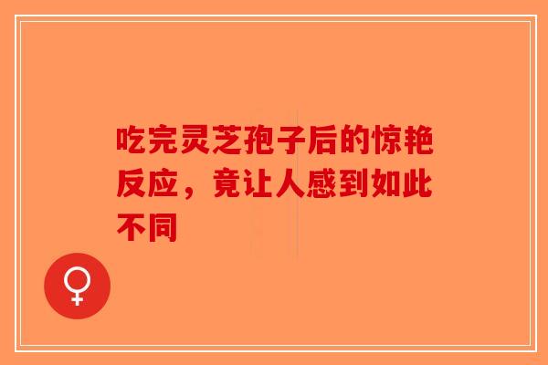 吃完灵芝孢子后的惊艳反应，竟让人感到如此不同