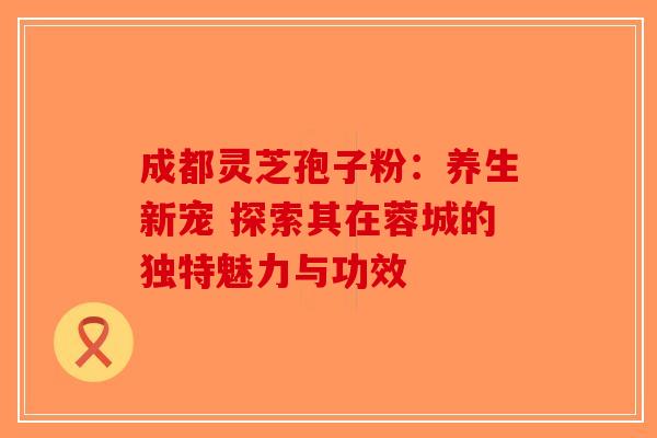 成都灵芝孢子粉：养生新宠 探索其在蓉城的独特魅力与功效