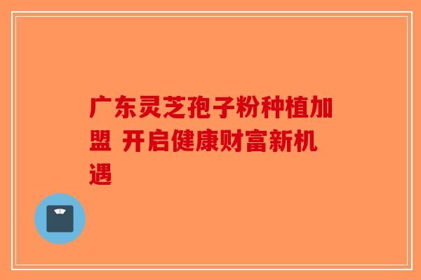 广东灵芝孢子粉种植加盟 开启健康财富新机遇