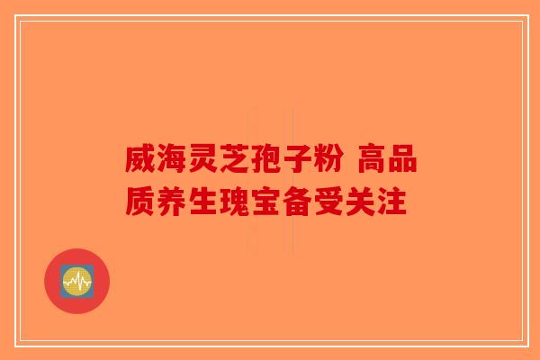 威海灵芝孢子粉 高品质养生瑰宝备受关注