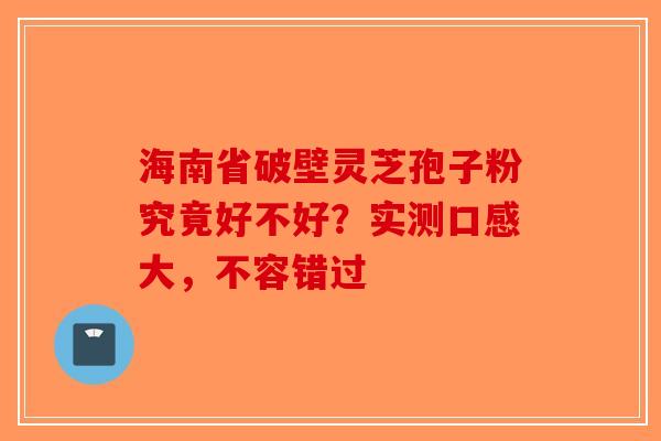海南省破壁灵芝孢子粉究竟好不好？实测口感大，不容错过