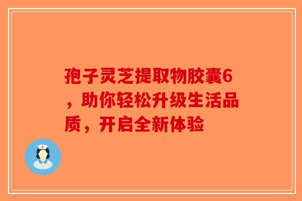孢子灵芝提取物胶囊6，助你轻松升级生活品质，开启全新体验
