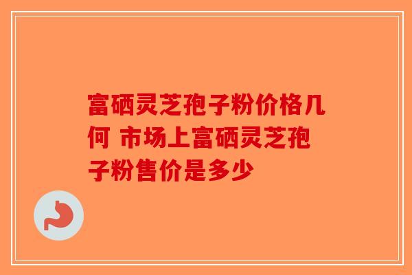 富硒灵芝孢子粉价格几何 市场上富硒灵芝孢子粉售价是多少