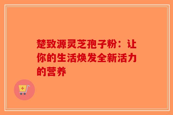 楚致源灵芝孢子粉：让你的生活焕发全新活力的营养