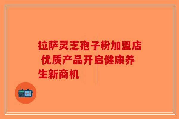 拉萨灵芝孢子粉加盟店 优质产品开启健康养生新商机