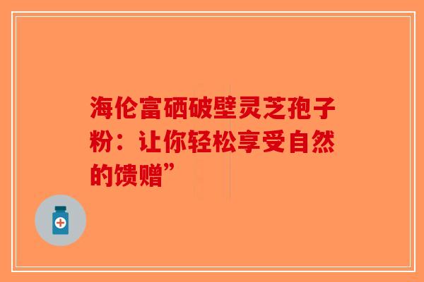 海伦富硒破壁灵芝孢子粉：让你轻松享受自然的馈赠”