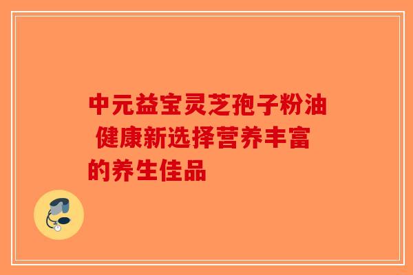 中元益宝灵芝孢子粉油 健康新选择营养丰富的养生佳品
