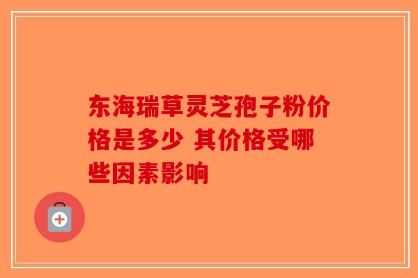 东海瑞草灵芝孢子粉价格是多少 其价格受哪些因素影响
