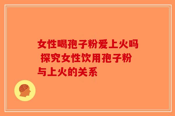 女性喝孢子粉爱上火吗 探究女性饮用孢子粉与上火的关系