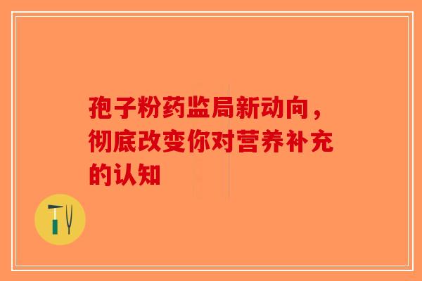 孢子粉药监局新动向，彻底改变你对营养补充的认知