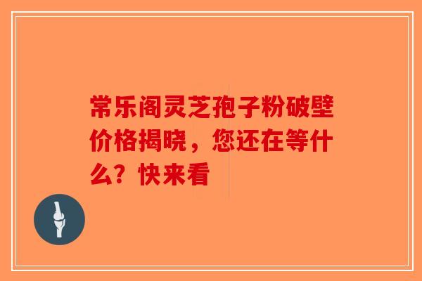 常乐阁灵芝孢子粉破壁价格揭晓，您还在等什么？快来看