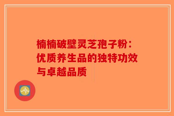 楠楠破壁灵芝孢子粉：优质养生品的独特功效与卓越品质