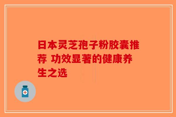 日本灵芝孢子粉胶囊推荐 功效显著的健康养生之选