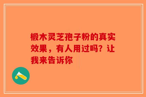 椴木灵芝孢子粉的真实效果，有人用过吗？让我来告诉你