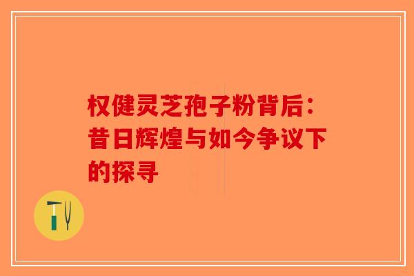 权健灵芝孢子粉背后：昔日辉煌与如今争议下的探寻