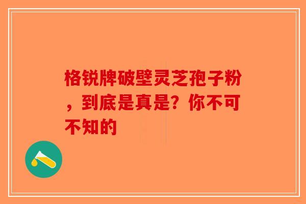 格锐牌破壁灵芝孢子粉，到底是真是？你不可不知的