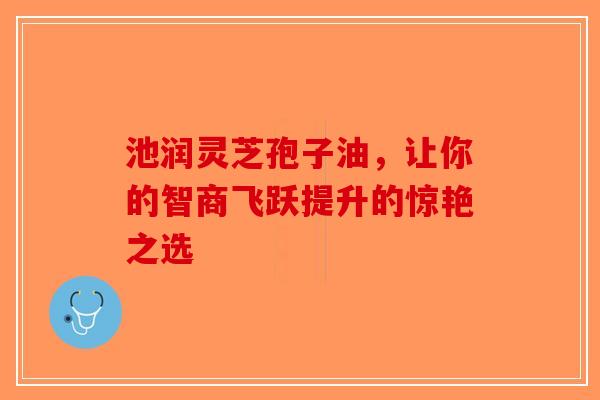 池润灵芝孢子油，让你的智商飞跃提升的惊艳之选