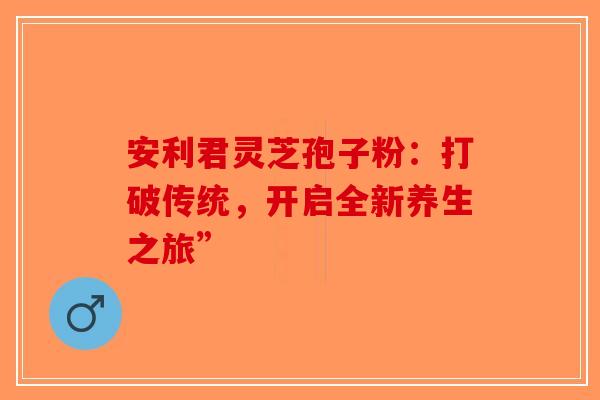 安利君灵芝孢子粉：打破传统，开启全新养生之旅”