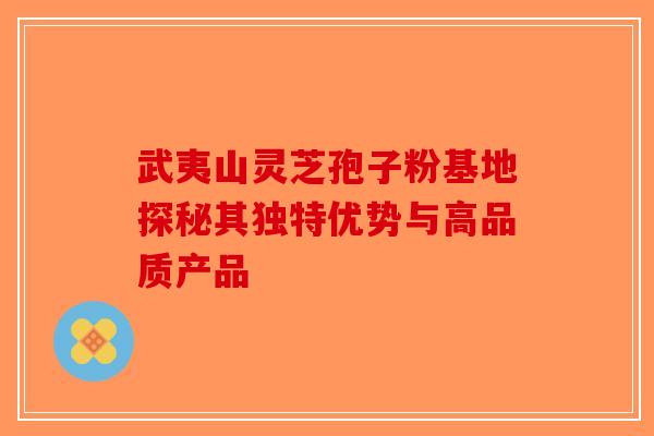 武夷山灵芝孢子粉基地探秘其独特优势与高品质产品