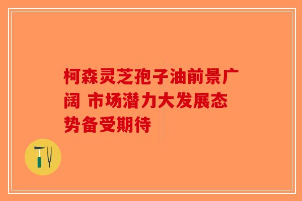 柯森灵芝孢子油前景广阔 市场潜力大发展态势备受期待