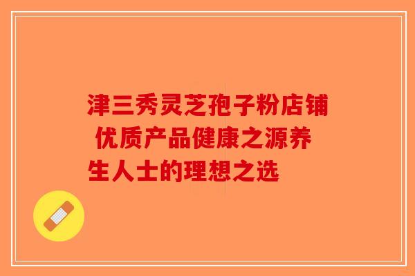 津三秀灵芝孢子粉店铺 优质产品健康之源养生人士的理想之选