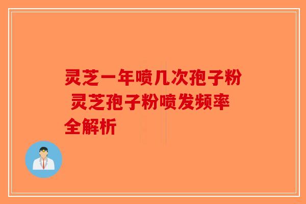 灵芝一年喷几次孢子粉 灵芝孢子粉喷发频率全解析