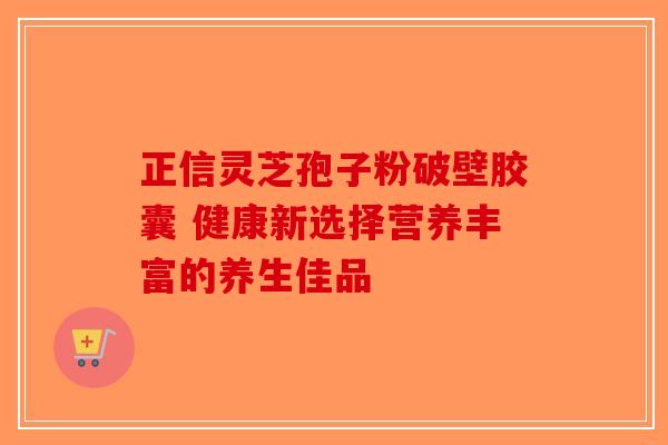 正信灵芝孢子粉破壁胶囊 健康新选择营养丰富的养生佳品