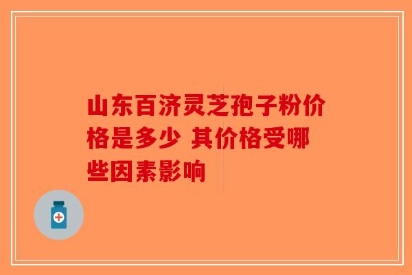 山东百济灵芝孢子粉价格是多少 其价格受哪些因素影响