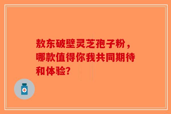 敖东破壁灵芝孢子粉，哪款值得你我共同期待和体验？