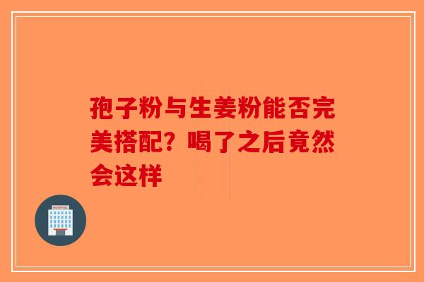 孢子粉与生姜粉能否完美搭配？喝了之后竟然会这样