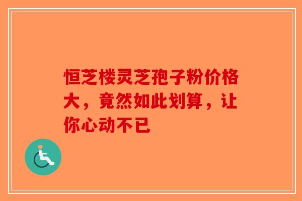 恒芝楼灵芝孢子粉价格大，竟然如此划算，让你心动不已