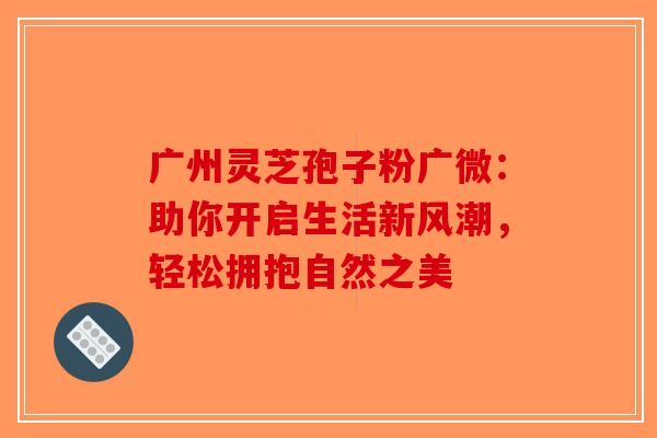 广州灵芝孢子粉广微：助你开启生活新风潮，轻松拥抱自然之美