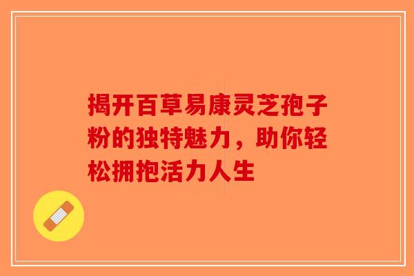 揭开百草易康灵芝孢子粉的独特魅力，助你轻松拥抱活力人生