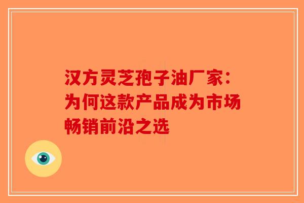 汉方灵芝孢子油厂家：为何这款产品成为市场畅销前沿之选