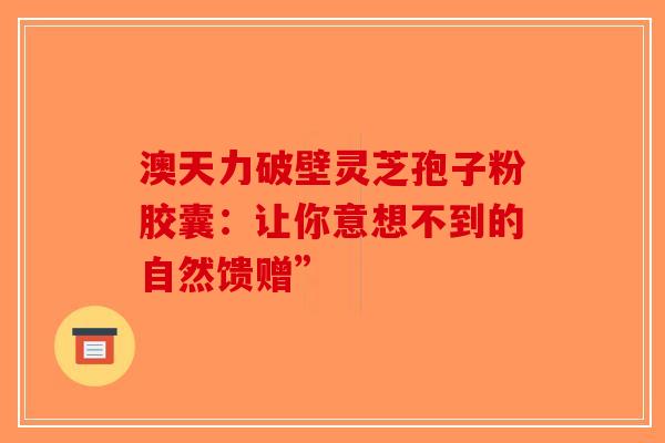 澳天力破壁灵芝孢子粉胶囊：让你意想不到的自然馈赠”