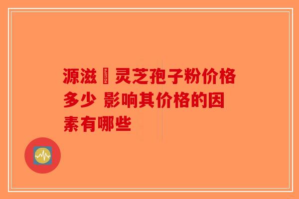 源滋湶灵芝孢子粉价格多少 影响其价格的因素有哪些